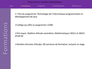 Projet sur les carrières informatiques
Intro         Formations        Emplois         Commentaires     Références


         Titre du programme: Technologie de l’informatique-programmation et
        développement de jeux


        Collège qui offre ce programme: CCNB


        Pré requis: Diplôme d’étude secondaire, Mathématiques 30311 et 30321
        (Profil B)


        Nombre d’années d’études: 80 semaines de formation, incluant un stage.
 