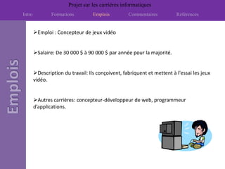 Projet sur les carrières informatiques
Intro           Formations         Emplois         Commentaires          Références


        Emploi : Concepteur de jeux vidéo


        Salaire: De 30 000 $ à 90 000 $ par année pour la majorité.


        Description du travail: Ils conçoivent, fabriquent et mettent à l'essai les jeux
        vidéo.


        Autres carrières: concepteur-développeur de web, programmeur
        d’applications.
 