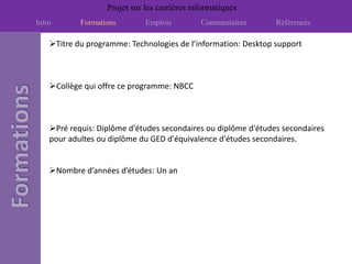 Projet sur les carrières informatiques
Intro       Formations        Emplois         Commentaires      Références

    Titre du programme: Technologies de l’information: Desktop support



    Collège qui offre ce programme: NBCC



    Pré requis: Diplôme d'études secondaires ou diplôme d'études secondaires
    pour adultes ou diplôme du GED d'équivalence d'études secondaires.


    Nombre d’années d’études: Un an
 