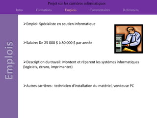 Projet sur les carrières informatiques
Intro          Formations         Emplois         Commentaires        Références


        Emploi: Spécialiste en soutien informatique



        Salaire: De 25 000 $ à 80 000 $ par année



        Description du travail: Montent et réparent les systèmes informatiques
        (logiciels, écrans, imprimantes)



        Autres carrières: technicien d'installation du matériel, vendeuse PC
 
