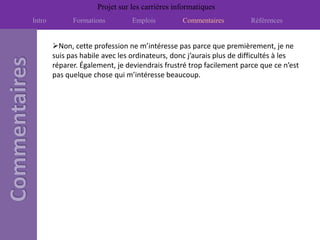 Projet sur les carrières informatiques
Intro         Formations         Emplois         Commentaires         Références


        Non, cette profession ne m’intéresse pas parce que premièrement, je ne
        suis pas habile avec les ordinateurs, donc j’aurais plus de difficultés à les
        réparer. Également, je deviendrais frustré trop facilement parce que ce n’est
        pas quelque chose qui m’intéresse beaucoup.
 