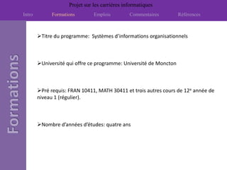 Projet sur les carrières informatiques
Intro         Formations        Emplois         Commentaires        Références



        Titre du programme: Systèmes d’informations organisationnels



        Université qui offre ce programme: Université de Moncton



        Pré requis: FRAN 10411, MATH 30411 et trois autres cours de 12e année de
        niveau 1 (régulier).



        Nombre d’années d’études: quatre ans
 