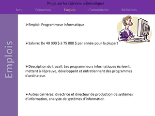Projet sur les carrières informatiques
Intro         Formations        Emplois         Commentaires         Références



        Emploi: Programmeur informatique



        Salaire: De 40 000 $ à 75 000 $ par année pour la plupart




        Description du travail: Les programmeurs informatiques écrivent,
        mettent à l'épreuve, développent et entretiennent des programmes
        d'ordinateur.



        Autres carrières: directrice et directeur de production de systèmes
        d’information, analyste de systèmes d’information
 