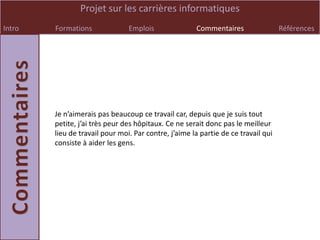 Projet sur les carrières informatiques
Intro   Formations              Emplois               Commentaires                 Références




        Je n’aimerais pas beaucoup ce travail car, depuis que je suis tout
        petite, j’ai très peur des hôpitaux. Ce ne serait donc pas le meilleur
        lieu de travail pour moi. Par contre, j’aime la partie de ce travail qui
        consiste à aider les gens.
 