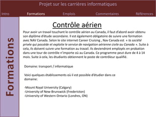 Projet sur les carrières informatiques
Intro     Formations                 Emplois                 Commentaires                 Références


                             Contrôle aérien
        Pour avoir un travail touchant le contrôle aérien au Canada, il faut d’abord avoir obtenu
        son diplôme d’étude secondaire. Il est également obligatoire de suivre une formation
        avec NAV Canada. Selon le site internet Career Cruising , Nav Canada est « la société
        privée qui possède et exploite le service de navigation aérienne civile au Canada ». Suite à
        cela, ils doivent suivre une formation au travail. Ils deviendront employés en probation
        dans une tour de contrôle n’importe où au Canada. Ce programme peut dure de 4 à 14
        mois. Suite à cela, les étudiants obtiennent le poste de contrôleur qualifié.

        Domaine: transport / informatique

        Voici quelques établissements où il est possible d’étudier dans ce
        domaine:

        -Mount Royal University (Calgary)
        -University of New-Brunswick (Fredericton)
        -University of Western Ontario (Londres, ON)
 
