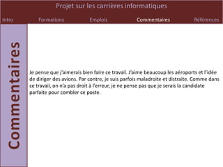 Projet sur les carrières informatiques
Intro       Formations             Emplois              Commentaires              Références




        Je pense que j’aimerais bien faire ce travail. J’aime beaucoup les aéroports et l’idée
        de diriger des avions. Par contre, je suis parfois maladroite et distraite. Comme dans
        ce travail, on n’a pas droit à l’erreur, je ne pense pas que je serais la candidate
        parfaite pour combler ce poste.
 