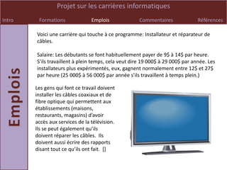 Projet sur les carrières informatiques
Intro    Formations              Emplois             Commentaires               Références

        Voici une carrière qui touche à ce programme: Installateur et réparateur de
        câbles.

        Salaire: Les débutants se font habituellement payer de 9$ à 14$ par heure.
        S’ils travaillent à plein temps, cela veut dire 19 000$ à 29 000$ par année. Les
        installateurs plus expérimentés, eux, gagnent normalement entre 12$ et 27$
        par heure (25 000$ à 56 000$ par année s’ils travaillent à temps plein.)

        Les gens qui font ce travail doivent
        installer les câbles coaxiaux et de
        fibre optique qui permettent aux
        établissements (maisons,
        restaurants, magasins) d’avoir
        accès aux services de la télévision.
        Ils se peut également qu’ils
        doivent réparer les câbles. Ils
        doivent aussi écrire des rapports
        disant tout ce qu’ils ont fait. *+
 