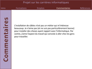 Projet sur les carrières informatiques
Intro    Formations               Emplois               Commentaires            Références




        L’installation de câbles n’est pas un métier qui m’intéresse
        beaucoup. Je n’aime pas (et ne suis pas particulièrement bonne)
        pour installer des choses ayant rapport avec l’informatique. Par
        contre, j’aime l’aspect du travail qui consiste à aller chez les gens
        pour travailler.
 