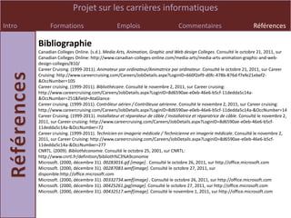 Projet sur les carrières informatiques
Intro         Formations                         Emplois                         Commentaires                           Références

        Bibliographie
        Canadian Colleges Online. (s.d.). Media Arts, Animation, Graphic and Web design Colleges. Consulté le octobre 21, 2011, sur
        Canadian Colleges Online: http://www.canadian-colleges-online.com/media-arts/media-arts-animation-graphic-and-web-
        design-colleges/810/
        Career Cruising. (1999-2011). Animateur par ordinateur/Animatrice par ordinateur. Consulté le octobre 21, 2011, sur Career
        Cruising: http://www.careercruising.com/Careers/JobDetails.aspx?LoginID=660f2ef9-d0fc-478b-876d-f7efe21ebef2-
        &OccNumber=105
        Career cruising. (1999-2011). Bibliothécaire. Consulté le novembre 2, 2011, sur Career cruising:
        http://www.careercruising.com/Careers/JobDetails.aspx?LoginID=8d6590ae-e0eb-46e6-b5cf-11dedda5c14a-
        &OccNumber=251&field=AtaGlance
        Career cruising. (1999-2011). Contrôleur aérien / Contrôleuse aérienne. Consulté le novembre 2, 2011, sur Career cruising:
        http://www.careercruising.com/Careers/JobDetails.aspx?LoginID=8d6590ae-e0eb-46e6-b5cf-11dedda5c14a-&OccNumber=14
        Career Cruising. (1999-2011). Installateur et réparateur de câble / Installatrice et réparatrice de câble. Consulté le novembre 2,
        2011, sur Career cruising: http://www.careercruising.com/Careers/JobDetails.aspx?LoginID=8d6590ae-e0eb-46e6-b5cf-
        11dedda5c14a-&OccNumber=72
        Career cruising. (1999-2011). Technicien en imagerie médicale / Technicienne en imagerie médicale. Consulté le novembre 2,
        2011, sur Career Cruising: http://www.careercruising.com/Careers/JobDetails.aspx?LoginID=8d6590ae-e0eb-46e6-b5cf-
        11dedda5c14a-&OccNumber=277
        CNRTL. (2009). Bibliothéconomie. Consulté le octobre 25, 2001, sur CNRTL:
        http://www.cnrtl.fr/definition/biblioth%C3%A9conomie
        Microsoft. (2000, décembre 31). 00283016.gif [image] . Consulté le octobre 26, 2011, sur http://office.microsoft.com
        Microsoft. (2000, décembre 31). 00287083.wmf[image]. Consulté le octobre 27, 2011, sur
        disponible:http://office.microsoft.com
        Microsoft. (2000, décembre 31). 00332734.wmf[image] . Consulté le octobre 26, 2011, sur http://office.microsoft.com
        Microsoft. (2000, décembre 31). 00425261.jpg[image]. Consulté le octobre 27, 2011, sur http://office.microsoft.com
        Microsoft. (2000, décembre 31). 00432517.wmf[image]. Consulté le novembre 1, 2011, sur http://office.microsoft.com
 