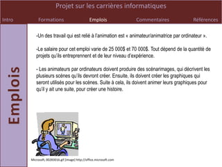 Projet sur les carrières informatiques
Intro        Formations                          Emplois              Commentaires          Références

           -Un des travail qui est relié à l’animation est « animateur/animatrice par ordinateur ».

           -Le salaire pour cet emploi varie de 25 000$ et 70 000$. Tout dépend de la quantité de
           projets qu’ils entreprennent et de leur niveau d’expérience.

           - Les animateurs par ordinateurs doivent produire des scénarimages, qui décrivent les
           plusieurs scènes qu’ils devront créer. Ensuite, ils doivent créer les graphiques qui
           seront utilisés pour les scènes. Suite à cela, ils doivent animer leurs graphiques pour
           qu’il y ait une suite, pour créer une histoire.




        Microsoft, 00283016.gif [image] http://office.microsoft.com
 
