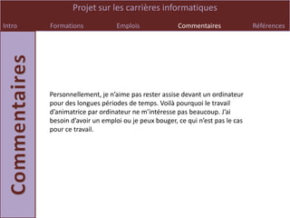 Projet sur les carrières informatiques
Intro   Formations             Emplois              Commentaires              Références




        Personnellement, je n’aime pas rester assise devant un ordinateur
        pour des longues périodes de temps. Voilà pourquoi le travail
        d’animatrice par ordinateur ne m’intéresse pas beaucoup. J’ai
        besoin d’avoir un emploi ou je peux bouger, ce qui n’est pas le cas
        pour ce travail.
 