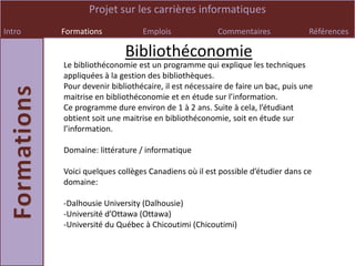 Projet sur les carrières informatiques
Intro   Formations            Emplois               Commentaires              Références

                         Bibliothéconomie
        Le bibliothéconomie est un programme qui explique les techniques
        appliquées à la gestion des bibliothèques.
        Pour devenir bibliothécaire, il est nécessaire de faire un bac, puis une
        maitrise en bibliothéconomie et en étude sur l’information.
        Ce programme dure environ de 1 à 2 ans. Suite à cela, l’étudiant
        obtient soit une maitrise en bibliothéconomie, soit en étude sur
        l’information.

        Domaine: littérature / informatique

        Voici quelques collèges Canadiens où il est possible d’étudier dans ce
        domaine:

        -Dalhousie University (Dalhousie)
        -Université d’Ottawa (Ottawa)
        -Université du Québec à Chicoutimi (Chicoutimi)
 