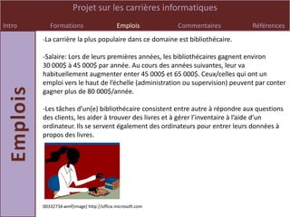 Projet sur les carrières informatiques
Intro      Formations                     Emplois         Commentaires         Références
        -La carrière la plus populaire dans ce domaine est bibliothécaire.

        -Salaire: Lors de leurs premières années, les bibliothécaires gagnent environ
        30 000$ à 45 000$ par année. Au cours des années suivantes, leur va
        habituellement augmenter enter 45 000$ et 65 000$. Ceux/celles qui ont un
        emploi vers le haut de l’échelle (administration ou supervision) peuvent par conter
        gagner plus de 80 000$/année.

        -Les tâches d’un(e) bibliothécaire consistent entre autre à répondre aux questions
        des clients, les aider à trouver des livres et à gérer l’inventaire à l’aide d’un
        ordinateur. Ils se servent également des ordinateurs pour entrer leurs données à
        propos des livres.




        00332734.wmf[image] http://office.microsoft.com
 