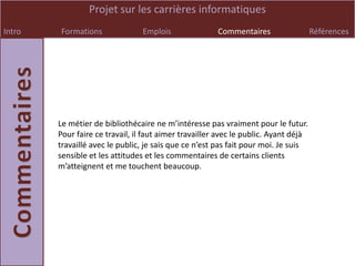 Projet sur les carrières informatiques
Intro   Formations               Emplois               Commentaires                  Références




        Le métier de bibliothécaire ne m’intéresse pas vraiment pour le futur.
        Pour faire ce travail, il faut aimer travailler avec le public. Ayant déjà
        travaillé avec le public, je sais que ce n’est pas fait pour moi. Je suis
        sensible et les attitudes et les commentaires de certains clients
        m’atteignent et me touchent beaucoup.
 