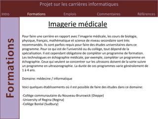 Projet sur les carrières informatiques
Intro      Formations                Emplois                Commentaires                 Références

                          Imagerie médicale
        Pour faire une carrière en rapport avec l’imagerie médicale, les cours de biologie,
        physique, français, mathématique et science de niveau secondaire sont très
        recommandés. Ils sont parfois requis pour faire des études universitaires dans ce
        programme. Pour ce qui est de l’université ou du collège, tout dépend de la
        spécialisation. Il est cependant obligatoire de compléter un programme de formation.
        Les technologues en échographie médicale, par exemple, compléter un programme en
        échographie. Ceux qui veulent se concentrer sur les ultrasons doivent de la sorte suivre
        un programme en ultrasonographie. La durée de ces programmes varie généralement de
        1 à 4 ans.

        Domaine: médecine / informatique

        Voici quelques établissements où il est possible de faire des études dans ce domaine:

        -Collège communautaire du Nouveau-Brunswick (Dieppe)
        -University of Regina (Regina)
        -Collège Boréal (Sudbury)
 