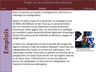 Projet sur les carrières informatiques
Intro       Formations              Emplois               Commentaires                   Références
        Voici une carrière qui touche à ce programme: Technicien en
        radiologie (ou radiographes).

        Salaire: Le salaire moyen d’un technicien en radiologie est de
        35 000$ à 85 000$ par année. Ceux qui se spécialisent dans
        plus d’un domaine ou qui obtiennent un post de direction
        peuvent par contre gagner plus. Les techniciens en radiologie
        qui travaillent à plein temps bénéficient également d’avantages
        sociaux tels qu’assurances médicales et dentaires, voyages et
        congés payés.

        La tâche d’un radiographe consiste à prendre des images des
        organes internes à l’aide de matériel radioactif. Il peut faire des
                                                                              00425261.jpg[image]
        radiographies d’os cassés, ou encore des radioscopies. Une            http://office.microsoft.com
        radioscopie consiste à faire boire au patient une boisson qui se
        propage dans son corps et permet de voir ses organes internes
        et ses tissus mous. Contrairement à ce que l’on pourrait
        penser, les radiographes ne lisent pas les radiographies. Ce
        travail est réservé aux radiologistes.
 