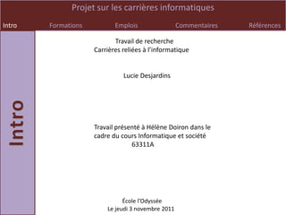 Projet sur les carrières informatiques
Intro   Formations          Emplois                 Commentaires   Références

                            Travail de recherche
                     Carrières reliées à l’informatique


                               Lucie Desjardins




                     Travail présenté à Hélène Doiron dans le
                     cadre du cours Informatique et société
                                  63311A




                               École l’Odyssée
                         Le jeudi 3 novembre 2011
 