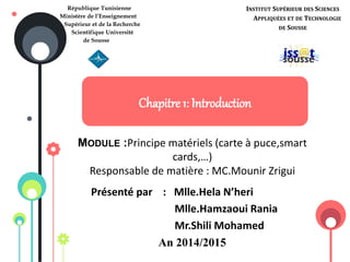 Chapitre 1: Introduction
MODULE :Principe matériels (carte à puce,smart
cards,…)
Responsable de matière : MC.Mounir Zrigui
Présenté par : Mlle.Hela N’heri
Mlle.Hamzaoui Rania
Mr.Shili Mohamed
An 2014/2015
République Tunisienne
Ministère de l’Enseignement
Supérieur et de la Recherche
Scientifique Université
de Sousse
INSTITUT SUPÉRIEUR DES SCIENCES
APPLIQUÉES ET DE TECHNOLOGIE
DE SOUSSE
 