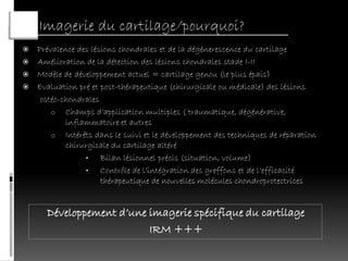 Imagerie du cartilage/pourquoi?
 Prévalence des lésions chondrales et de la dégénerescence du cartilage
 Amélioration de la détection des lésions chondrales stade I-II
 Modèle de développement actuel = cartilage genou (le plus épais)
 Evaluation pré et post-thérapeutique (chirurgicale ou médicale) des lésions
   ostéo-chondrales
      o Champs d’application multiples ( traumatique, dégénérative,
          inflammatoire et autres
      o Intérêts dans le suivi et le développement des techniques de réparation
          chirurgicale du cartilage altéré
               •    Bilan lésionnel précis (situation, volume)
               •    Contrôle de l’intégration des greffons et de l’efficacité
                    thérapeutique de nouvelles molécules chondroprotectrices


      Développement d’une imagerie spécifique du cartilage
                          IRM +++
 