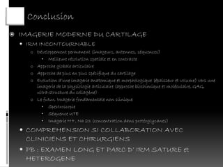 Conclusion
   IMAGERIE MODERNE DU CARTILAGE
     IRM INCONTOURNABLE
      o Développement permanent (imageurs, antennes, séquences)
            •  Meilleure résolution spatiale et en contraste
      o   Approche globale articulaire
      o   Approche de plus en plus spécifique du cartilage
      o   Evolution d’une imagerie anatomique et morphologique (épaisseur et volume) vers une
          imagerie de la physiologie articulaire (approche biochimique et moléculaire, GAG,
          ultra-structure du collagène)
      o   Le futur, Imagerie fondamentale non clinique
            • Spectroscopie
            • Séquence UTE
            • Imagerie H+, Na 23 (concentration dans protéoglycanes)

     COMPREHENSION SI COLLABORATION AVEC
      CLINICIENS ET CHIRURGIENS
     PB : EXAMEN LONG ET PARC D’ IRM SATURE et
      HETEROGENE
 