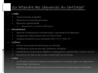 Qu’attendre des séquences du cartilage?
o   L’idéal
    •   Temps d’examen acceptable
    •   Résolution en contraste pertinente
    •   Résolution spatiale élevée
         •     Segmentation, volumétrie, affichage 3D
o   Actuellement
    •   Approche « anatomique et morphologique » quantitative de l’épaisseur
    •   Imagerie de surface (Arthro-TDM ou Arthro-IRM)
    •   Imagerie chondrale et sous-chondrale (IRM +++, TDM +)
o   Le futur
    •   Evaluer les qualités biomécaniques du cartilage
    •   Modifications ultra-structurales (altération collagène)
    •   Modifications biochimiques (déplétion protéoglycanes, augmentation contenu en eau)
    •   Discriminer les lésions des couches superficielles des profondes
o   Le but
    •   Visualisation directe de l’aspect multi-lamellaire du cartilage hyalin en s’approchant
        de son aspect histologique
    •   Détection de pathologie chondrale avant les anomalies morphologiques irréversibles
 