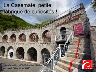 La Casemate, petite
fabrique de curiosités !

Journées dép. MCMF (Institut Néel – CNRS)
Vendredi 18 octobre 2013

 