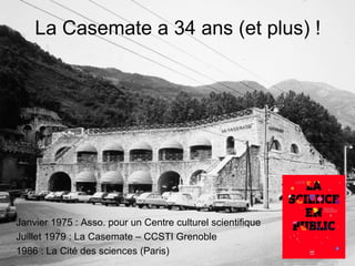 La Casemate a 34 ans (et plus) !

Janvier 1975 : Asso. pour un Centre culturel scientifique
Juillet 1979 : La Casemate – CCSTI Grenoble
1986 : La Cité des sciences (Paris)

 