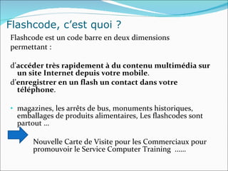 Flashcode, c’est quoi ? Flashcode est un code barre en deux dimensions permettant :  d’ accéder très rapidement à du contenu multimédia   sur un site Internet depuis votre mobile .  d’ enregistrer en un flash un contact dans votre téléphone . magazines, les arrêts de bus, monuments historiques, emballages de produits alimentaires, Les flashcodes sont partout … Nouvelle Carte de Visite pour les Commerciaux pour  promouvoir le Service Computer Training  ..…. 