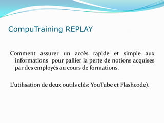 CompuTraining REPLAY


Comment assurer un accès rapide et simple aux
 informations pour pallier la perte de notions acquises
 par des employés au cours de formations.

L’utilisation de deux outils clés: YouTube et Flashcode).
 