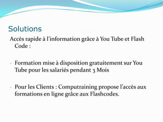 Solutions
Accès rapide à l’information grâce à You Tube et Flash
 Code :

- Formation mise à disposition gratuitement sur You
 Tube pour les salariés pendant 3 Mois

- Pour les Clients : Computraining propose l’accès aux
 formations en ligne grâce aux Flashcodes.
 