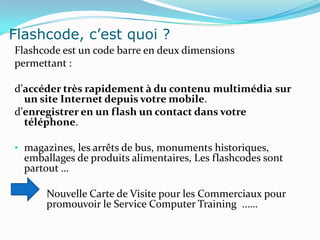 Flashcode, c’est quoi ?
Flashcode est un code barre en deux dimensions
permettant :

d’accéder très rapidement à du contenu multimédia sur
  un site Internet depuis votre mobile.
d’enregistrer en un flash un contact dans votre
  téléphone.

• magazines, les arrêts de bus, monuments historiques,
  emballages de produits alimentaires, Les flashcodes sont
  partout …

      Nouvelle Carte de Visite pour les Commerciaux pour
      promouvoir le Service Computer Training ..….
 