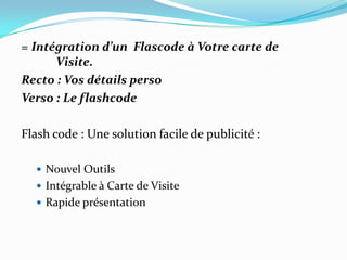 = Intégration d’un Flascode à Votre carte de
      Visite.
Recto : Vos détails perso
Verso : Le flashcode

Flash code : Une solution facile de publicité :

   Nouvel Outils
   Intégrable à Carte de Visite
   Rapide présentation
 