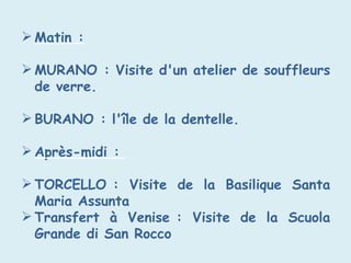  Matin :
 MURANO : Visite d'un atelier de souffleurs
de verre.
 BURANO : l'île de la dentelle.
 Après-midi :
 TORCELLO : Visite de la Basilique Santa
Maria Assunta
 Transfert à Venise : Visite de la Scuola
Grande di San Rocco
 