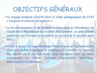 OBJECTIFS GÉNÉRAUX
Le voyage proposé s’inscrit dans le cadre pédagogique de l’E.P.I
« Langues et cultures étrangères ».
La loi d’orientation et de programmation pour la refondation de
l’Ecole de la République du 8 Juillet 2013 prévoit un plus grande
ouverture sur l’Europe et le monde au service de la réussite pour
tous.
Il vise à ancrer les apprentissages linguistiques et civilisationnels
dans une réalité historique et artistique et à éveiller la curiosité
des élèves vis à vis d’un autre pays Européen avec qui nous
partageons un même héritage linguistique, historique,
architectural et artistique.
 