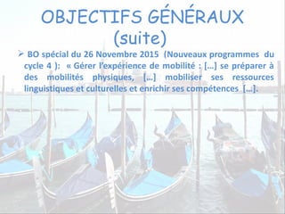 OBJECTIFS GÉNÉRAUX
(suite)
 BO spécial du 26 Novembre 2015 (Nouveaux programmes du
cycle 4 ): « Gérer l’expérience de mobilité : […] se préparer à
des mobilités physiques, […] mobiliser ses ressources
linguistiques et culturelles et enrichir ses compétences […].
 