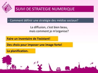 SUIVI DE STRATEGIE NUMERIQUE 
- Comment définir une stratégie des médias sociaux? 
La diffusion, c’est bien beau, 
mais comment je m’organise? 
Faire un inventaire de l’existant! 
Des choix pour imposer une image forte! 
La planification. 
 
