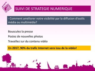 SUIVI DE STRATEGIE NUMERIQUE 
- Comment améliorer notre visibilité par la diffusion d’outils 
média ou multimédia? 
Bousculez la presse 
Postez de nouvelles photos 
Travaillez sur du contenu vidéo 
En 2017, 90% du trafic Internet sera issu de la vidéo! 
 