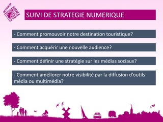SUIVI DE STRATEGIE NUMERIQUE 
- Comment promouvoir notre destination touristique? 
- Comment acquérir une nouvelle audience? 
- Comment définir une stratégie sur les médias sociaux? 
- Comment améliorer notre visibilité par la diffusion d’outils 
média ou multimédia? 
 