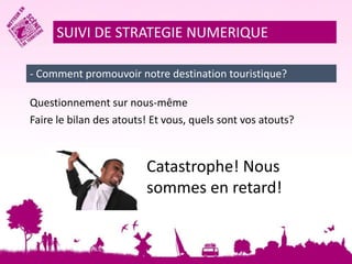 SUIVI DE STRATEGIE NUMERIQUE 
- Comment promouvoir notre destination touristique? 
Questionnement sur nous-même 
Faire le bilan des atouts! Et vous, quels sont vos atouts? 
Catastrophe! Nous 
sommes en retard! 
 