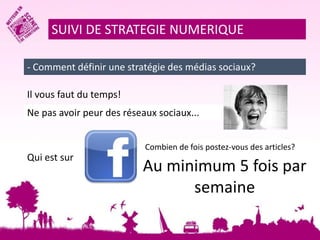 SUIVI DE STRATEGIE NUMERIQUE 
- Comment définir une stratégie des médias sociaux? 
Il vous faut du temps! 
Ne pas avoir peur des réseaux sociaux... 
Qui est sur 
Combien de fois postez-vous des articles? 
Au minimum 5 fois par 
semaine 
 