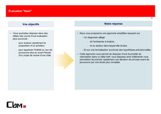 Évaluation "flash"

                                                                                                                      10



            Vos objectifs                                               Notre réponse


   Vous souhaitez disposer dans des           Nous vous proposons une approche simplifiée reposant sur
   délais très courts d'une évaluation
                                                  Un diagnostic allégé
   plus succincte :
                                                     −   de l'entreprise à évaluer,
     −   pour évaluer rapidement la
         proposition d"un acheteur                   −   et du secteur dans lequel elle évolue
     −   pour apprécier l'intérêt ou non de       Et sur une formalisation succincte des hypothèses prévisionnelles
         poursuivre plus en avant l'étude
                                              Cette approche vous permet de disposer d'une fourchette de
         d'un projet de rachat d'une cible
                                              valorisation dans un délai bref; vous disposez ainsi d'éléments vous
                                              permettant de prendre rapidement une décision de principe avant de
                                              poursuivre par une étude plus complète
 