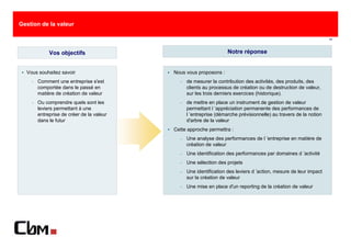 Gestion de la valeur

                                                                                                                   11



             Vos objectifs                                          Notre réponse


  Vous souhaitez savoir                    Nous vous proposons :
    −   Comment une entreprise s'est         −   de mesurer la contribution des activités, des produits, des
        comportée dans le passé en               clients au processus de création ou de destruction de valeur,
        matière de création de valeur            sur les trois derniers exercices (historique).
    −   Ou comprendre quels sont les         −   de mettre en place un instrument de gestion de valeur
        leviers permettant à une                 permettant l ’appréciation permanente des performances de
        entreprise de créer de la valeur         l ’entreprise (démarche prévisionnelle) au travers de la notion
        dans le futur                            d'arbre de la valeur
                                           Cette approche permettra :
                                             −   Une analyse des performances de l ’entreprise en matière de
                                                 création de valeur
                                             −   Une identification des performances par domaines d ’activité
                                             −   Une sélection des projets
                                             −   Une identification des leviers d ’action, mesure de leur impact
                                                 sur la création de valeur
                                             −   Une mise en place d'un reporting de la création de valeur
 