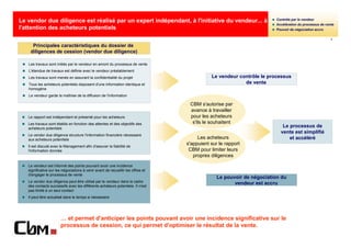 Contrôle par le vendeur
Le vendor due diligence est réalisé par un expert indépendant, à l'initiative du vendeur... à
                                                                                                                       Accélération du processus de vente
l'attention des acheteurs potentiels                                                                                   Pouvoir de négociation accru

                                                                                                                                                       1

     Principales caractéristiques du dossier de
    diligences de cession (vendor due diligence)

   Les travaux sont initiés par le vendeur en amont du processus de vente
   L'étendue de travaux est définie avec le vendeur préalablement
   Les travaux sont menés en assurant la confidentialité du projet                           Le vendeur contrôle le processus
   Tous les acheteurs potentiels disposent d'une information identique et                                 de vente
   homogène
   Le vendeur garde la maîtrise de la diffusion de l'information

                                                                                   CBM s'autorise par
                                                                                   avance à travailler
   Le rapport est indépendant et présenté pour les acheteurs                       pour les acheteurs
   Les travaux sont établis en fonction des attentes et des objectifs des           s'ils le souhaitent
   acheteurs potentiels
                                                                                                                          Le processus de
                                                                                                                         vente est simplifié
   Le vendor due diligence structure l'information financière nécessaire
   aux acheteurs potentiels                                                            Les acheteurs                         et accéléré
   Il est discuté avec le Management afin d'assurer la fiabilité de
                                                                                  s'appuient sur le rapport
   l'information donnée                                                            CBM pour limiter leurs
                                                                                     propres diligences
   Le vendeur est informé des points pouvant avoir une incidence
   significative sur les négociations à venir avant de recueillir les offres et
   d'engager le processus de vente
                                                                                                Le pouvoir de négociation du
   Le vendor due diligence peut être utilisé par le vendeur dans le cadre
   des contacts successifs avec les différents acheteurs potentiels. Il n'est
                                                                                                       vendeur est accru
   pas limité à un seul contact
   Il peut être actualisé dans le temps si nécessaire




                        … et permet d'anticiper les points pouvant avoir une incidence significative sur le
                        processus de cession, ce qui permet d'optimiser le résultat de la vente.
 