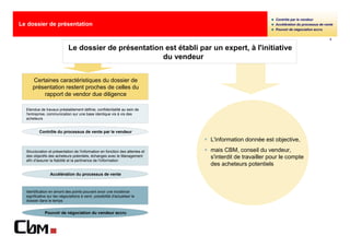 Contrôle par le vendeur
Le dossier de présentation                                                                                Accélération du processus de vente
                                                                                                          Pouvoir de négociation accru

                                                                                                                                          2


                             Le dossier de présentation est établi par un expert, à l'initiative
                                                       du vendeur


      Certaines caractéristiques du dossier de
      présentation restent proches de celles du
          rapport de vendor due diligence

  Etendue de travaux préalablement définie, confidentialité au sein de
  l'entreprise, communication sur une base identique vis à vis des
  acheteurs


          Contrôle du processus de vente par le vendeur
                                                                               L'information donnée est objective,
  Structuration et présentation de l'information en fonction des attentes et   mais CBM, conseil du vendeur,
  des objectifs des acheteurs potentiels, échanges avec le Management          s'interdit de travailler pour le compte
  afin d'assurer la fiabilité et la pertinence de l'information
                                                                               des acheteurs potentiels
                 Accélération du processus de vente



  Identification en amont des points pouvant avoir une incidence
  significative sur les négociations à venir, possibilité d'actualiser le
  dossier dans le temps


              Pouvoir de négociation du vendeur accru
 