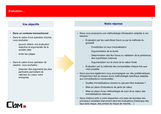 Évaluation…

                                                                                                                      8



            Vos objectifs                                           Notre réponse


  Dans un contexte transactionnel          Nous vous proposons une méthodologie d'évaluation adaptée à vos
                                           besoins :
  Dans le cadre d'une opération d'achat,
  vous souhaitez                                Évaluation par les cash-flows futurs ou par la méthode du
                                                goodwill
    −   pouvoir obtenir une évaluation
        objective et argumentée de la              −   Constitution du taux d'actualisation
        société cible
                                                   −   Argumentation de la durée
    −   éviter les pièges
                                                   −   Détermination des flux futurs ou validation de la pertinence
                                                       des hypothèses retenues
  Dans le cadre d'une opération de                 −   Argumentation sur le choix de la valeur finale
  cession, vous souhaitez :
                                                Évaluation par la méthode des comparables chaque fois que
    −   Disposer des arguments les plus         c'est possible
        pertinents permettant de
                                           Nous pouvons également vous accompagner sur des problématiques
        valoriser au mieux votre
                                           d'impairment test au travers d'une méthodologie spécifique adaptée
        entreprise
                                           aux immobilisations incorporelles :
                                                Quelles immobilisations doivent ou peuvent être évaluées ?
                                                Mise en place d'indicateurs de perte de valeur
                                                Mise en place d'une méthodologie de suivi de la valeur des
                                                immobilisations retenues
                                           Nous mettons enfin à votre disposition une base de données des
                                           principaux variables intervenant dans les évaluations (historique des
                                           taux sans risque, des primes de risque de marché,…)
 