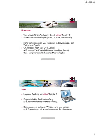 28.10.2014 
2 
3 
Motivation 
 Videoplayer für die Analyse im Sport: utilius® fairplay 5 
 Nur für Windows verfügbar (WPF, C#, C++, DirectShow) 
 Hohe Verbreitung von Mac Hardware in der Zielgruppe der 
Trainer und Sportler 
 Oft Anfragen nach Mac OS X Version 
(z.Z. nur mit VM, Parallels Desktop oder Boot Camp) 
 Keine Vergleichbare Software für Mac Verfügbar 
4 
Ziele 
 Look and Feel wie bei utilius® fairplay 5 
 Eingeschränkter Funktionsumfang 
(z.B. keine Aufnahme und kein Schnitt) 
 Datenaustausch zwischen Windows und Mac Version 
(z.B. Szenenlisten mit Anmerkungen und Tagging-Daten) 
 