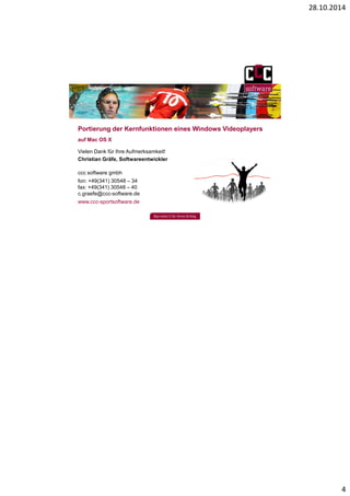 28.10.2014 
4 
Portierung der Kernfunktionen eines Windows Videoplayers 
auf Mac OS X 
Vielen Dank für Ihre Aufmerksamkeit! 
Christian Gräfe, Softwareentwickler 
ccc software gmbh 
fon: +49(341) 30548 – 34 
fax: +49(341) 30548 – 40 
c.graefe@ccc-software.de 
www.ccc-sportsoftware.de 
