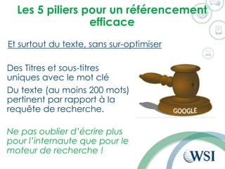 Les 5 piliers pour un référencement
efficace
Et surtout du texte, sans sur-optimiser
Des Titres et sous-titres
uniques avec le mot clé
Du texte (au moins 200 mots)
pertinent par rapport à la
requête de recherche.
Ne pas oublier d’écrire plus
pour l’internaute que pour le
moteur de recherche !
 