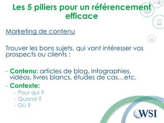 Les 5 piliers pour un référencement
efficace
Marketing de contenu
Trouver les bons sujets, qui vont intéresser vos
prospects ou clients :
- Contenu: articles de blog, infographies,
vidéos, livres blancs, études de cas…etc.
- Contexte:
- Pour qui ?
- Quand ?
- Où ?
 