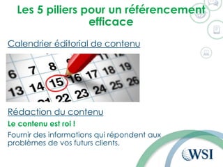 Les 5 piliers pour un référencement
efficace
Calendrier éditorial de contenu
Rédaction du contenu
Le contenu est roi !
Fournir des informations qui répondent aux
problèmes de vos futurs clients.
 